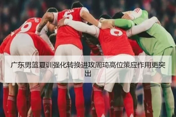 广东男篮夏训强化转换进攻周琦高位策应作用更突出