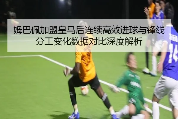 姆巴佩加盟皇马后连续高效进球与锋线分工变化数据对比深度解析
