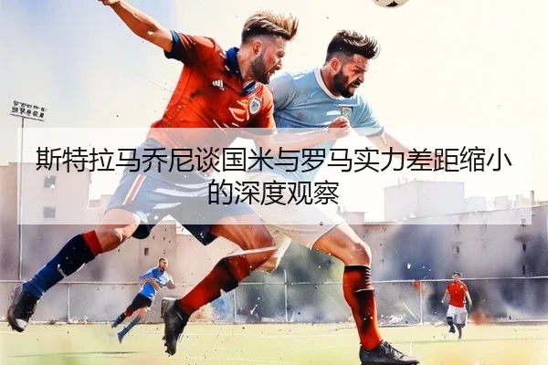 斯特拉马乔尼谈国米与罗马实力差距缩小的深度观察